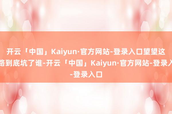 开云「中国」Kaiyun·官方网站-登录入口望望这条路到底坑了谁-开云「中国」Kaiyun·官方网站-登录入口
